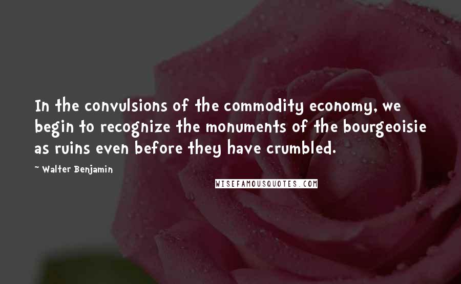 Walter Benjamin Quotes: In the convulsions of the commodity economy, we begin to recognize the monuments of the bourgeoisie as ruins even before they have crumbled.