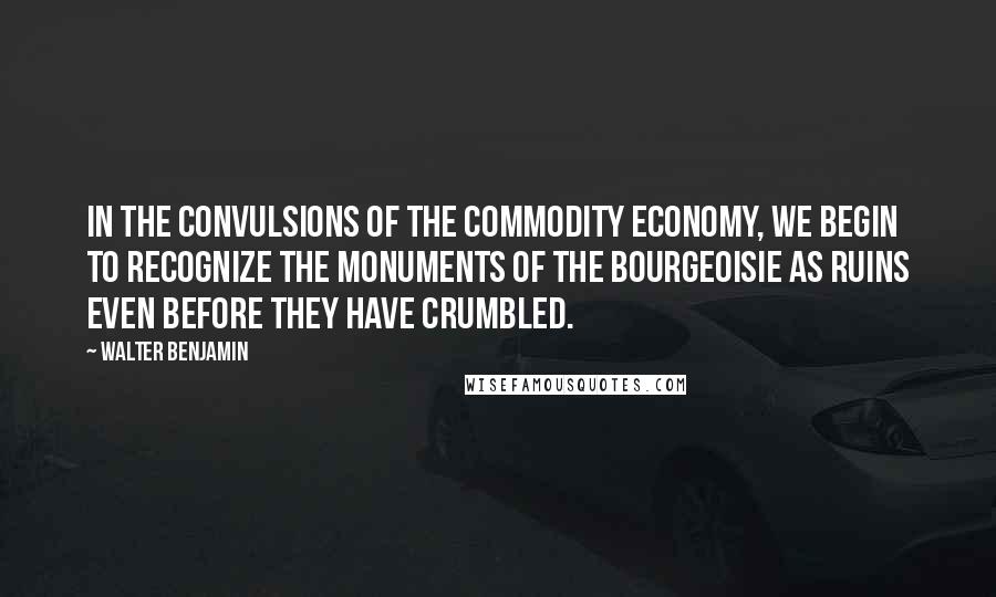 Walter Benjamin Quotes: In the convulsions of the commodity economy, we begin to recognize the monuments of the bourgeoisie as ruins even before they have crumbled.