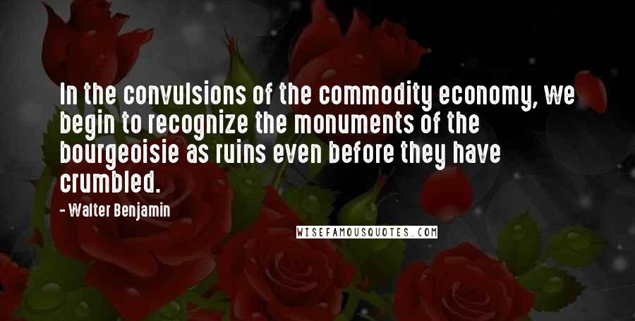 Walter Benjamin Quotes: In the convulsions of the commodity economy, we begin to recognize the monuments of the bourgeoisie as ruins even before they have crumbled.