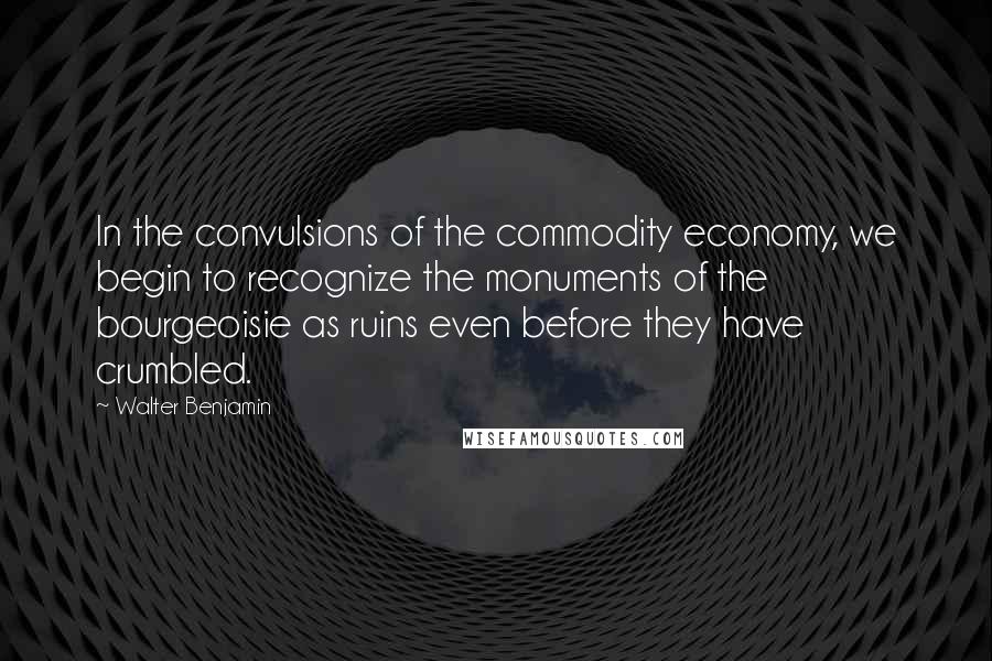 Walter Benjamin Quotes: In the convulsions of the commodity economy, we begin to recognize the monuments of the bourgeoisie as ruins even before they have crumbled.