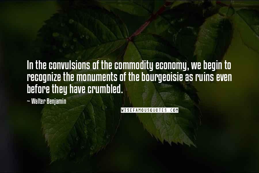 Walter Benjamin Quotes: In the convulsions of the commodity economy, we begin to recognize the monuments of the bourgeoisie as ruins even before they have crumbled.