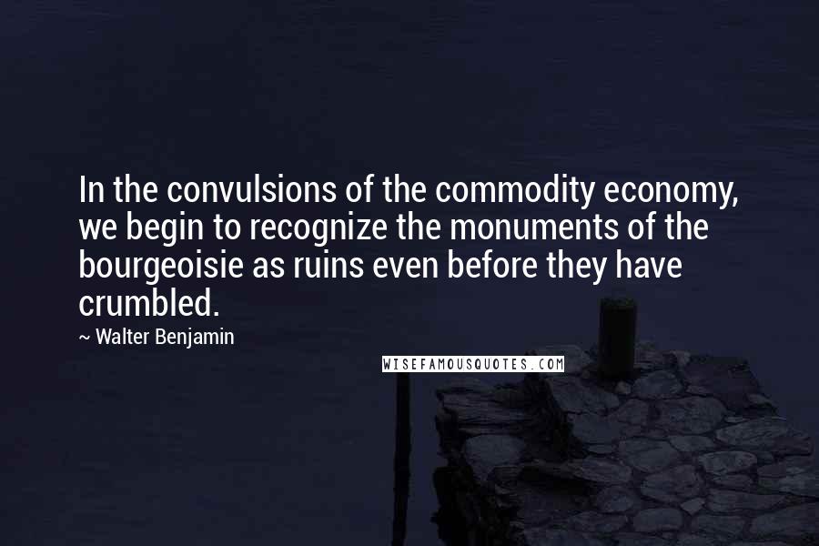 Walter Benjamin Quotes: In the convulsions of the commodity economy, we begin to recognize the monuments of the bourgeoisie as ruins even before they have crumbled.
