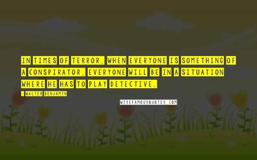 Walter Benjamin Quotes: In times of terror, when everyone is something of a conspirator, everyone will be in a situation where he has to play detective.