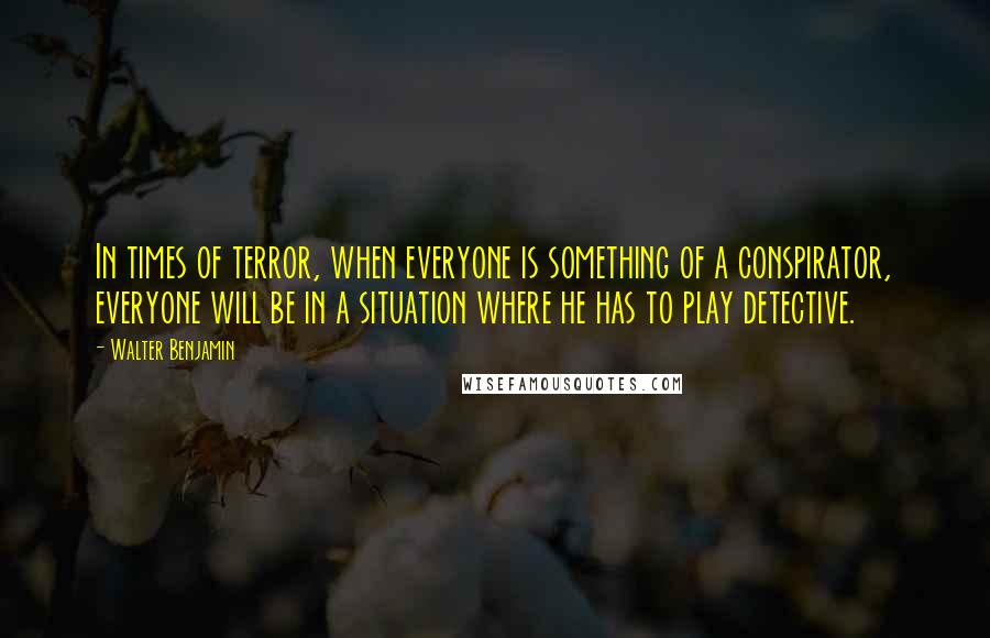 Walter Benjamin Quotes: In times of terror, when everyone is something of a conspirator, everyone will be in a situation where he has to play detective.