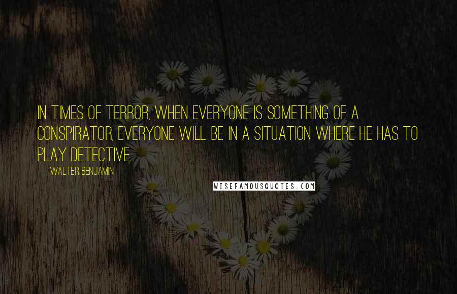 Walter Benjamin Quotes: In times of terror, when everyone is something of a conspirator, everyone will be in a situation where he has to play detective.