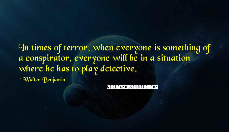 Walter Benjamin Quotes: In times of terror, when everyone is something of a conspirator, everyone will be in a situation where he has to play detective.