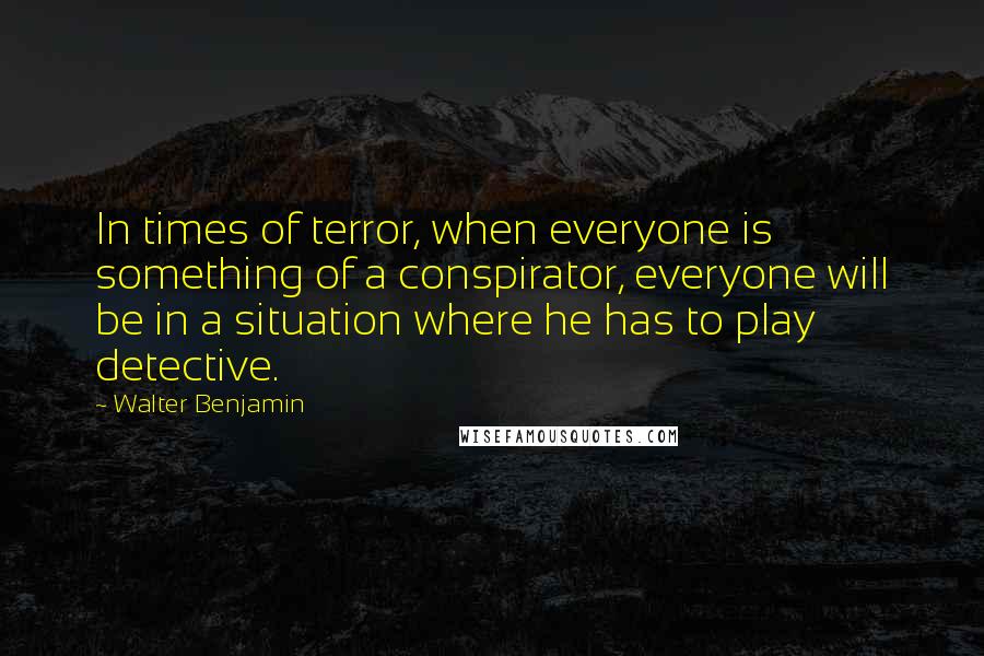 Walter Benjamin Quotes: In times of terror, when everyone is something of a conspirator, everyone will be in a situation where he has to play detective.