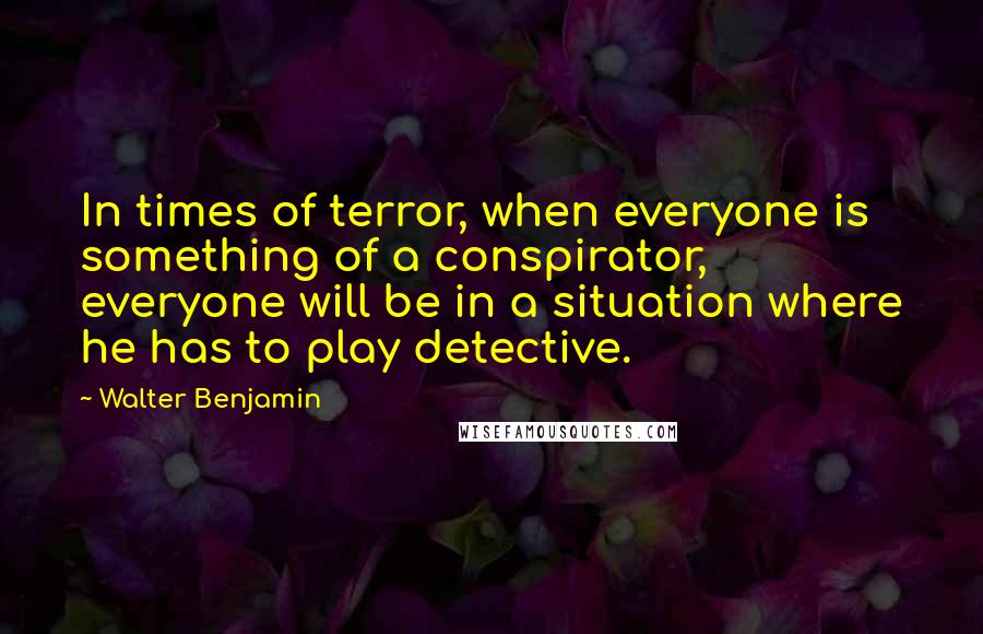 Walter Benjamin Quotes: In times of terror, when everyone is something of a conspirator, everyone will be in a situation where he has to play detective.