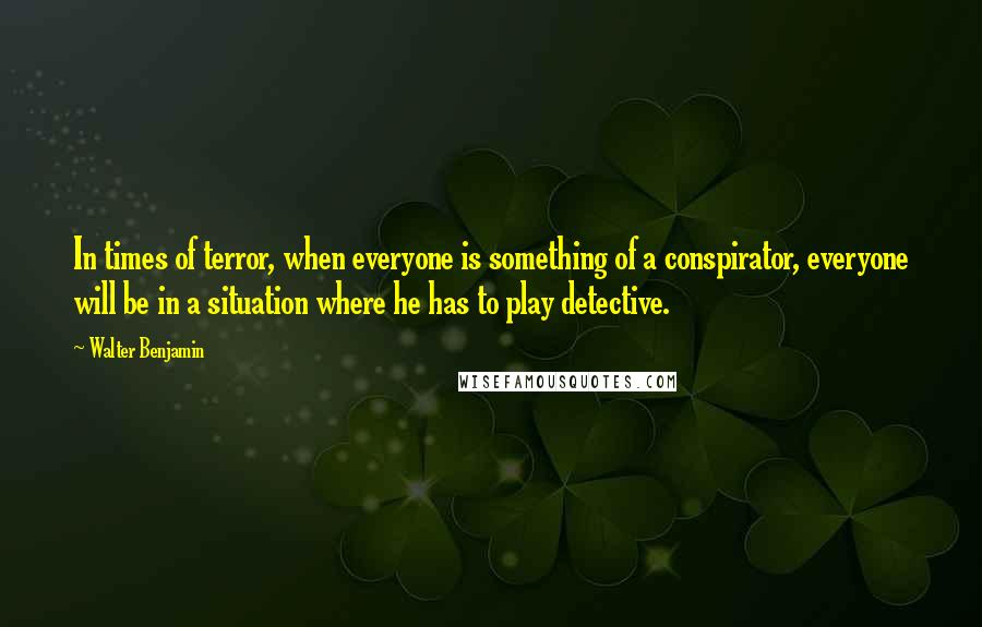 Walter Benjamin Quotes: In times of terror, when everyone is something of a conspirator, everyone will be in a situation where he has to play detective.