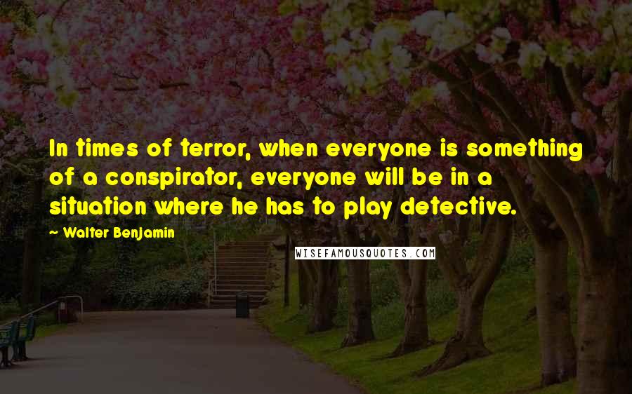 Walter Benjamin Quotes: In times of terror, when everyone is something of a conspirator, everyone will be in a situation where he has to play detective.