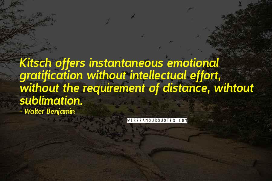 Walter Benjamin Quotes: Kitsch offers instantaneous emotional gratification without intellectual effort, without the requirement of distance, wihtout sublimation.