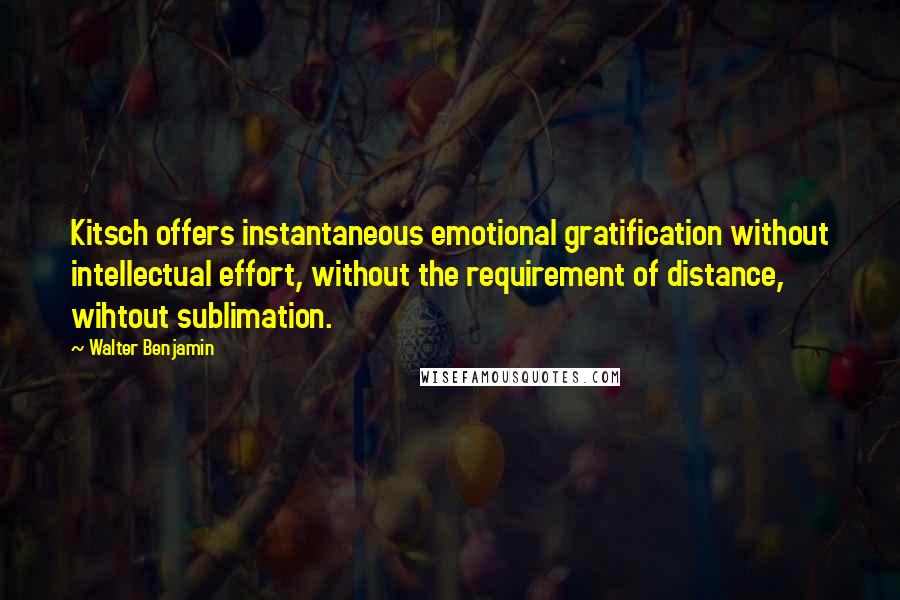 Walter Benjamin Quotes: Kitsch offers instantaneous emotional gratification without intellectual effort, without the requirement of distance, wihtout sublimation.