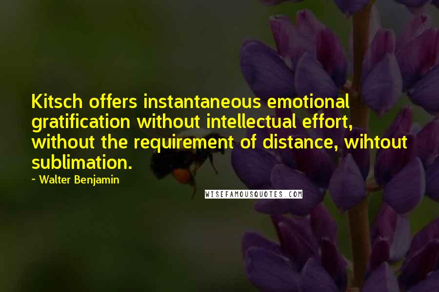 Walter Benjamin Quotes: Kitsch offers instantaneous emotional gratification without intellectual effort, without the requirement of distance, wihtout sublimation.