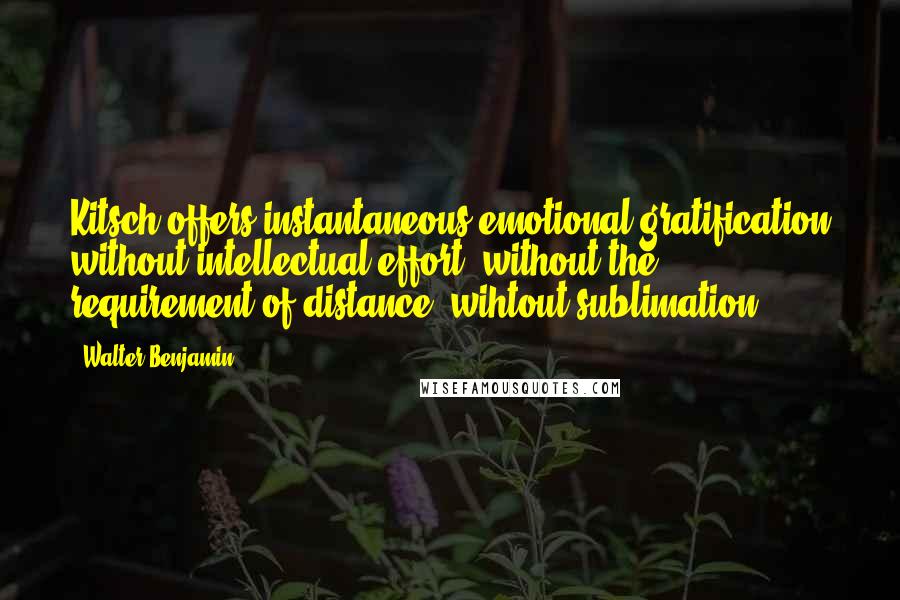 Walter Benjamin Quotes: Kitsch offers instantaneous emotional gratification without intellectual effort, without the requirement of distance, wihtout sublimation.