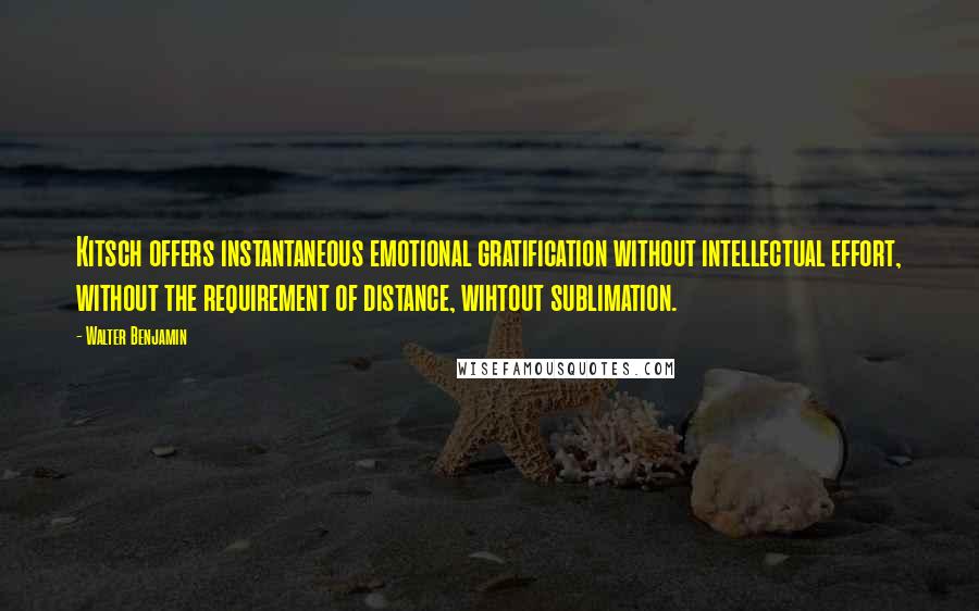 Walter Benjamin Quotes: Kitsch offers instantaneous emotional gratification without intellectual effort, without the requirement of distance, wihtout sublimation.