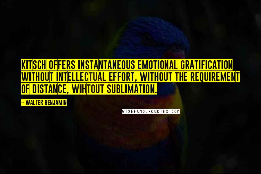 Walter Benjamin Quotes: Kitsch offers instantaneous emotional gratification without intellectual effort, without the requirement of distance, wihtout sublimation.