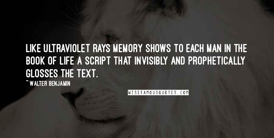 Walter Benjamin Quotes: Like ultraviolet rays memory shows to each man in the book of life a script that invisibly and prophetically glosses the text.