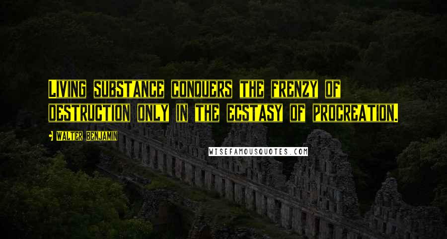 Walter Benjamin Quotes: Living substance conquers the frenzy of destruction only in the ecstasy of procreation.