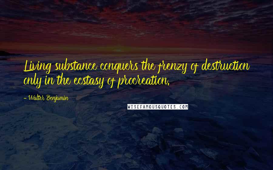 Walter Benjamin Quotes: Living substance conquers the frenzy of destruction only in the ecstasy of procreation.