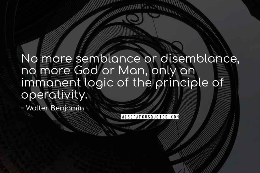 Walter Benjamin Quotes: No more semblance or disemblance, no more God or Man, only an immanent logic of the principle of operativity.