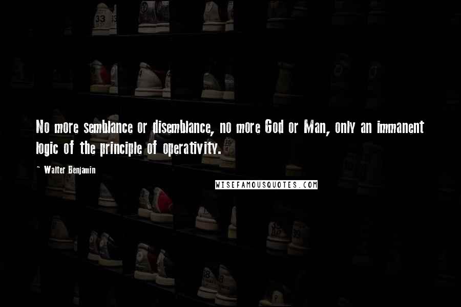 Walter Benjamin Quotes: No more semblance or disemblance, no more God or Man, only an immanent logic of the principle of operativity.