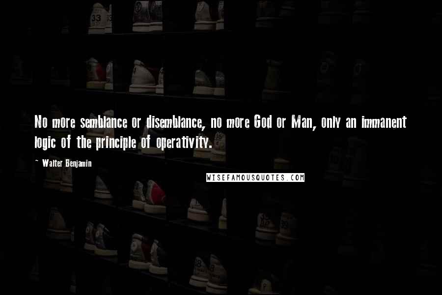 Walter Benjamin Quotes: No more semblance or disemblance, no more God or Man, only an immanent logic of the principle of operativity.