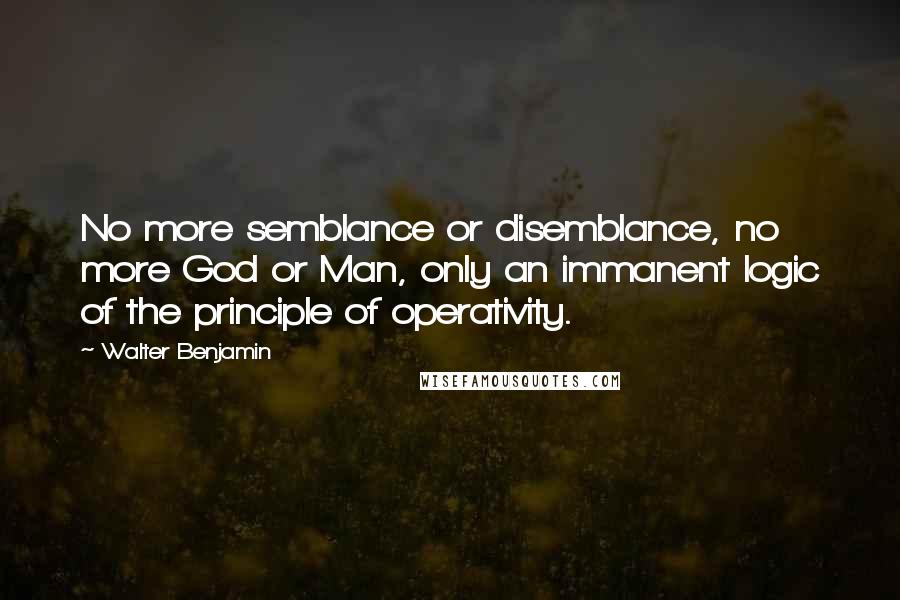 Walter Benjamin Quotes: No more semblance or disemblance, no more God or Man, only an immanent logic of the principle of operativity.