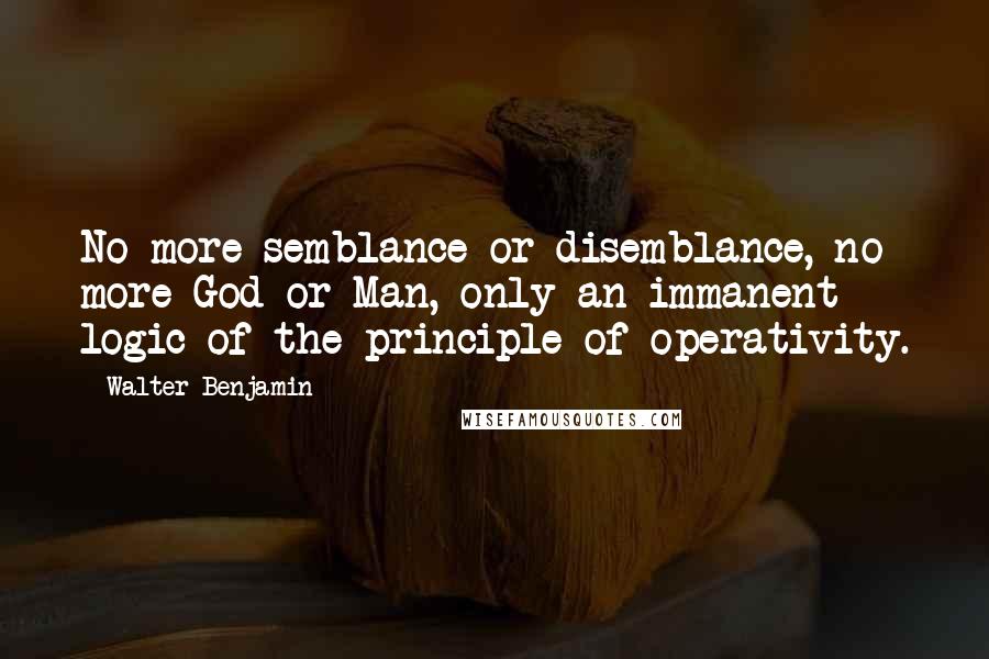 Walter Benjamin Quotes: No more semblance or disemblance, no more God or Man, only an immanent logic of the principle of operativity.