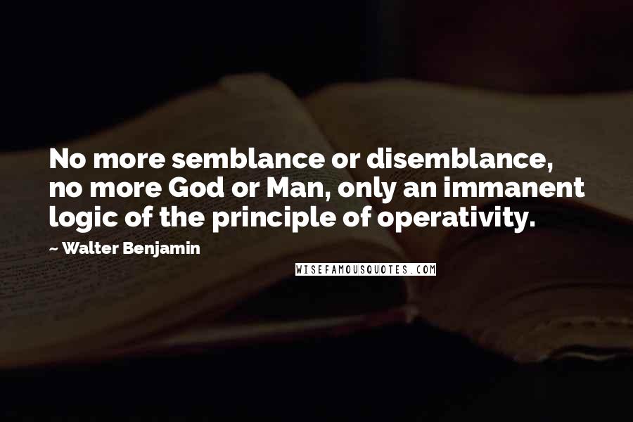 Walter Benjamin Quotes: No more semblance or disemblance, no more God or Man, only an immanent logic of the principle of operativity.