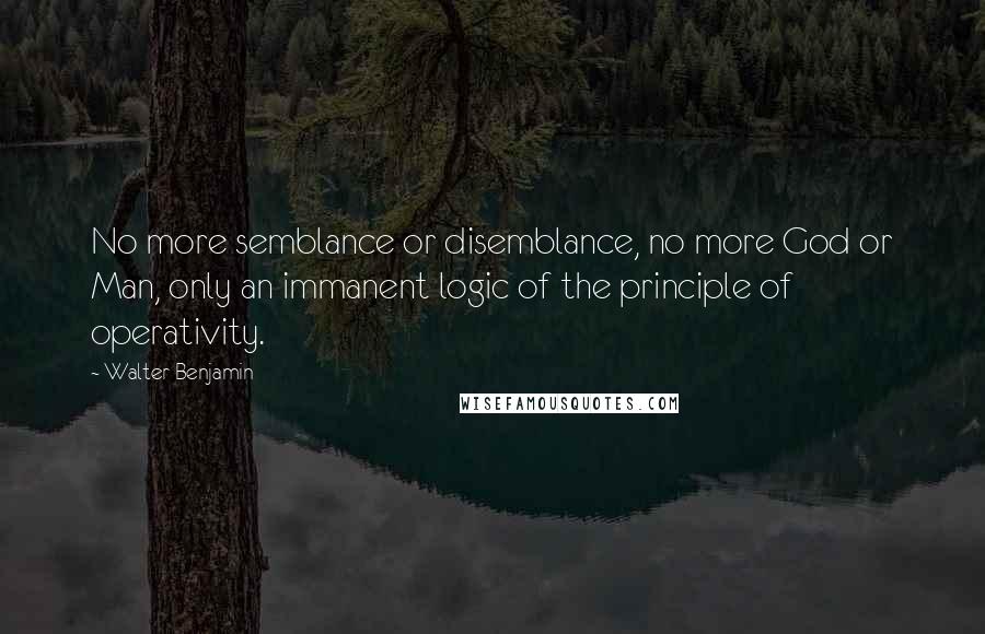 Walter Benjamin Quotes: No more semblance or disemblance, no more God or Man, only an immanent logic of the principle of operativity.