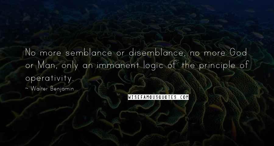 Walter Benjamin Quotes: No more semblance or disemblance, no more God or Man, only an immanent logic of the principle of operativity.