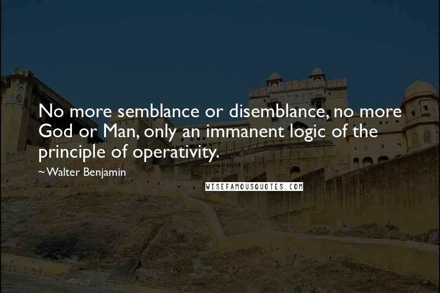 Walter Benjamin Quotes: No more semblance or disemblance, no more God or Man, only an immanent logic of the principle of operativity.