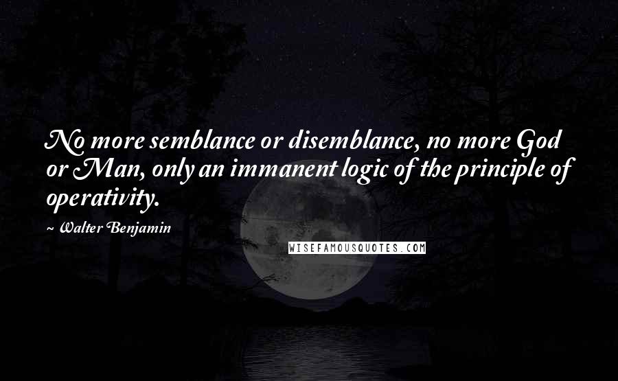 Walter Benjamin Quotes: No more semblance or disemblance, no more God or Man, only an immanent logic of the principle of operativity.