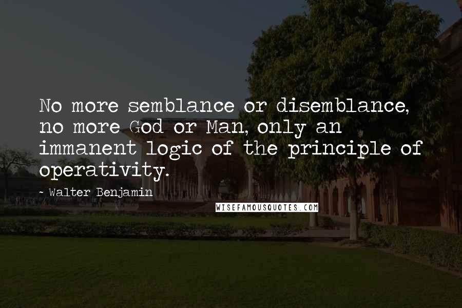 Walter Benjamin Quotes: No more semblance or disemblance, no more God or Man, only an immanent logic of the principle of operativity.