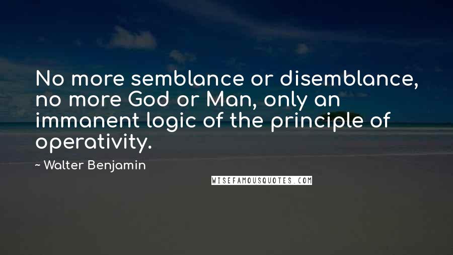 Walter Benjamin Quotes: No more semblance or disemblance, no more God or Man, only an immanent logic of the principle of operativity.