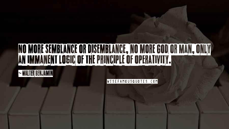 Walter Benjamin Quotes: No more semblance or disemblance, no more God or Man, only an immanent logic of the principle of operativity.