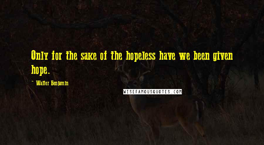 Walter Benjamin Quotes: Only for the sake of the hopeless have we been given hope.