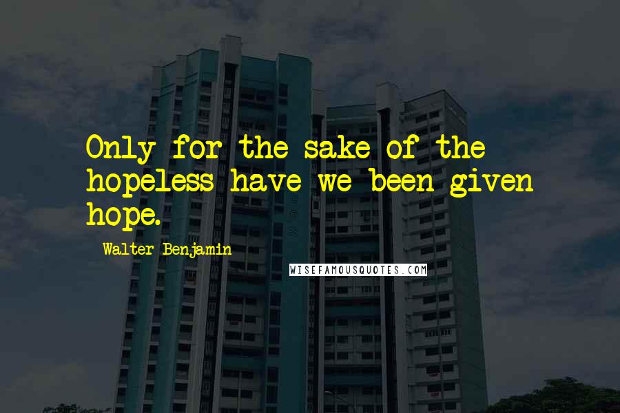 Walter Benjamin Quotes: Only for the sake of the hopeless have we been given hope.