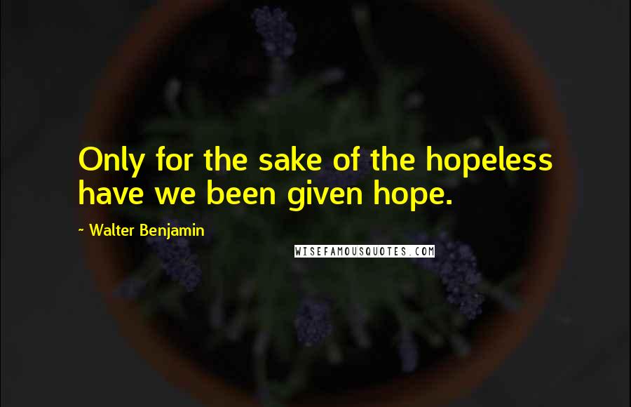 Walter Benjamin Quotes: Only for the sake of the hopeless have we been given hope.