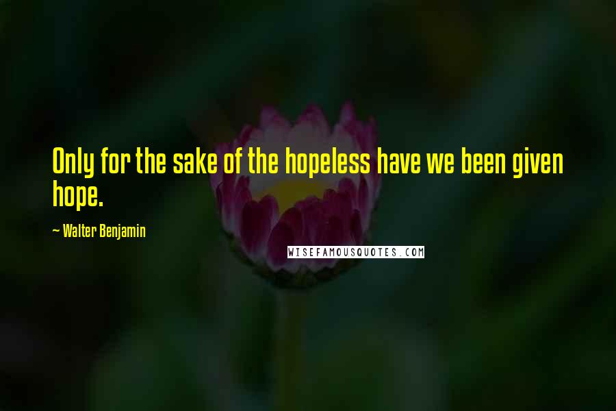 Walter Benjamin Quotes: Only for the sake of the hopeless have we been given hope.