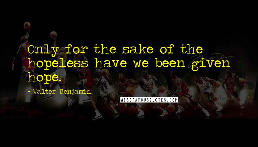 Walter Benjamin Quotes: Only for the sake of the hopeless have we been given hope.