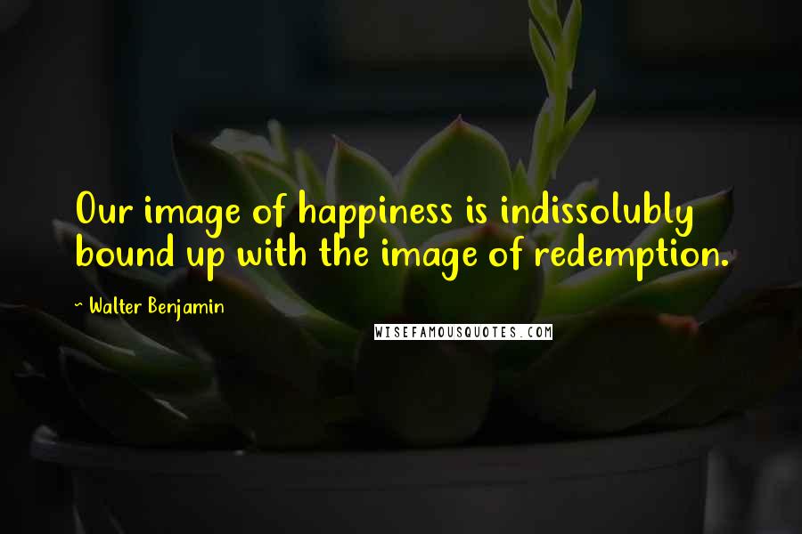 Walter Benjamin Quotes: Our image of happiness is indissolubly bound up with the image of redemption.