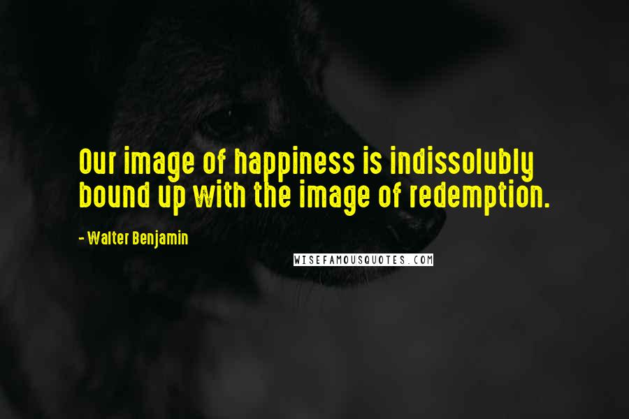 Walter Benjamin Quotes: Our image of happiness is indissolubly bound up with the image of redemption.