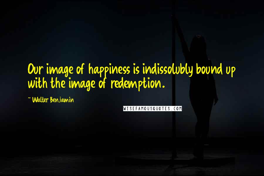 Walter Benjamin Quotes: Our image of happiness is indissolubly bound up with the image of redemption.