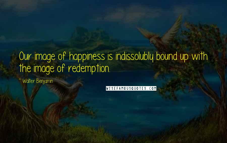 Walter Benjamin Quotes: Our image of happiness is indissolubly bound up with the image of redemption.