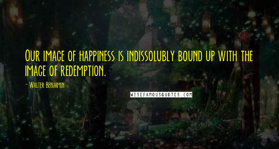 Walter Benjamin Quotes: Our image of happiness is indissolubly bound up with the image of redemption.