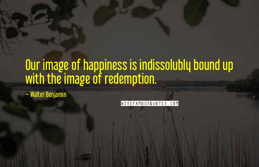 Walter Benjamin Quotes: Our image of happiness is indissolubly bound up with the image of redemption.