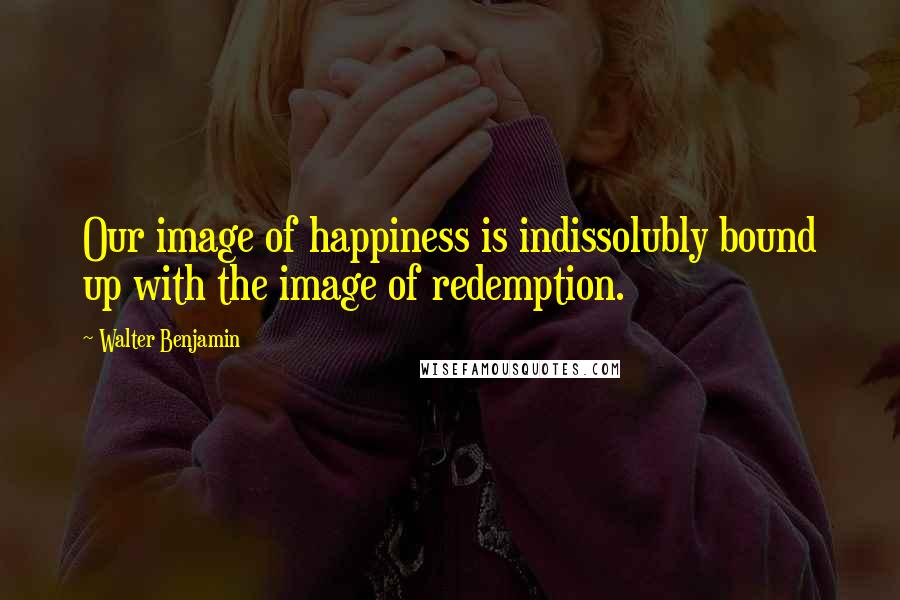 Walter Benjamin Quotes: Our image of happiness is indissolubly bound up with the image of redemption.