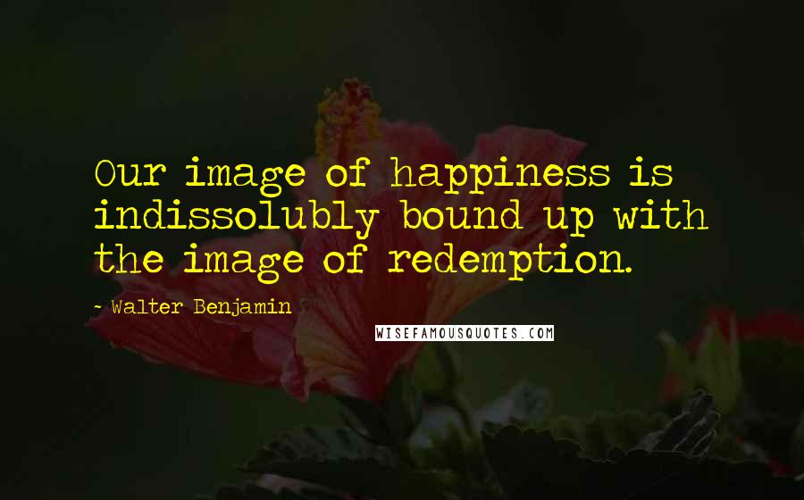 Walter Benjamin Quotes: Our image of happiness is indissolubly bound up with the image of redemption.