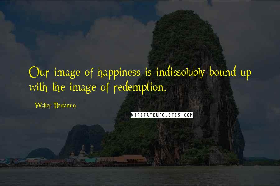 Walter Benjamin Quotes: Our image of happiness is indissolubly bound up with the image of redemption.